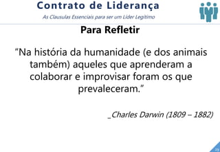 “Na história da humanidade (e dos animais
também) aqueles que aprenderam a
colaborar e improvisar foram os que
prevaleceram.”
_Charles Darwin (1809 – 1882)
29
Contrato de Liderança
As Clausulas Essenciais para ser um Líder Legítimo
Para Refletir
 