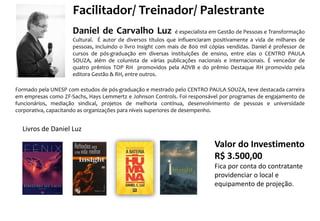 Facilitador/ Treinador/ Palestrante
Daniel de Carvalho Luz é especialista em Gestão de Pessoas e Transformação
Cultural. É autor de diversos títulos que influenciaram positivamente a vida de milhares de
pessoas, incluindo o livro Insight com mais de 800 mil cópias vendidas. Daniel é professor de
cursos de pós-graduação em diversas instituições de ensino, entre elas o CENTRO PAULA
SOUZA, além de colunista de várias publicações nacionais e internacionais. É vencedor de
quatro prêmios TOP RH promovidos pela ADVB e do prêmio Destaque RH promovido pela
editora Gestão & RH, entre outros.
Formado pela UNESP com estudos de pós-graduação e mestrado pelo CENTRO PAULA SOUZA, teve destacada carreira
em empresas como ZF-Sachs, Hays Lemmertz e Johnson Controls. Foi responsável por programas de engajamento de
funcionários, mediação sindical, projetos de melhoria contínua, desenvolvimento de pessoas e universidade
corporativa, capacitando as organizações para níveis superiores de desempenho.
Livros de Daniel Luz
Valor do Investimento
R$ 3.500,00
Fica por conta do contratante
providenciar o local e
equipamento de projeção.
 