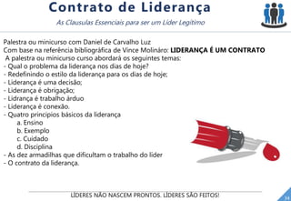 LÍDERES NÃO NASCEM PRONTOS. LÍDERES SÃO FEITOS! 34
Contrato de Liderança
As Clausulas Essenciais para ser um Líder Legítimo
Palestra ou minicurso com Daniel de Carvalho Luz
Com base na referência bibliográfica de Vince Molináro: LIDERANÇA É UM CONTRATO
A palestra ou minicurso curso abordará os seguintes temas:
- Qual o problema da liderança nos dias de hoje?
- Redefinindo o estilo da liderança para os dias de hoje;
- Liderança é uma decisão;
- Liderança é obrigação;
- Lidrança é trabalho árduo
- Liderança é conexão.
- Quatro principios básicos da liderança
a. Ensino
b. Exemplo
c. Cuidado
d. Disciplina
- As dez armadilhas que dificultam o trabalho do líder
- O contrato da liderança.
 