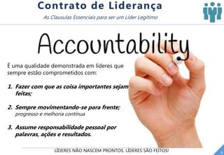 LÍDERES NÃO NASCEM PRONTOS. LÍDERES SÃO FEITOS! 6
Contrato de Liderança
As Clausulas Essenciais para ser um Líder Legítimo
É uma qualidade demonstrada em líderes que
sempre estão comprometidos com:
1. Fazer com que as coisa importantes sejam
feitas;
2. Sempre movimentando-se para frente;
progresso e melhoria contínua
3. Assume responsabilidade pessoal por
palavras, ações e resultados.
 