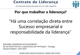 LÍDERES NÃO NASCEM PRONTOS. LÍDERES SÃO FEITOS! 8
Contrato de Liderança
As Clausulas Essenciais para ser um Líder Legítimo
“Há uma correlação direta entre
Sucesso empresarial e
responsabilidade da liderança”
Por que trabalhar a liderança?
BUILDING LEADERSHIP ACCOUNTABILITY
By Lee Hecht Harrison in partnership with HR People + Strategy
Research Report • April 2015
 