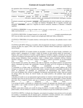 Contrato de Locação Comercial
Os signatários deste instrumento, de um lado ____________________________, residente e domiciliado na
rua ______________________ número __________ bairro __________________________ na cidade de
Frederico Westphalen, portador da cédula de identidade ___________________e do CPF
_________________, e de outro lado ___________________________, residente e domiciliado na rua
_________________________________, número ________ bairro _______________________na cidade de
Frederico Westphalen, portador da cédula de identidade ____________________ e do CPF
___________________, têm justo o seguinte contrato, que mutuamente convencionam, aoutorgam e aceitam,
a                                                 saber:
O primeiro nomeado aqui designado "LOCADOR", sendo proprietário do imóvel comercial, com endereço na
Rua _______________ nº ______, na cidade de Frederico Westphalen RS. O segundo nomeado aqui
designado "LOCATÁRIO", sendo ele o inquilino do imóvel comercial, mediante as cláusulas e condições
seguintes:

CLÁUSULA PRIMEIRA:         O prazo de locação é de 01 (um) ano, a iniciar-se em ______ de ___________ de
2006, e com término em ________ de ________________ de 2006.


CLÁUSULA SEGUNDA: O aluguel mensal é no valor de R$ ___________, corrigido semestralmente pelo
IGP. Caso este índice seja extinto, o reajuste será corrigido pelo índice que venha a substituí-lo;

CLÁUSULA TERCEIRA: O Locatário destina o imóvel para fins comerciais, não podendo exercer o ramo
de _____________________.

CLÁUSULA QUARTA: Obriga-se o Locatário, além do pagamento do aluguel, a satisfazer o pagamento do
consumo de água, luz, esgoto e IPTU, bem como todos os demais tributos municipais que recaiam sobre o
imóvel locado;

CLÁUSULA QUINTA: O Locatário declara ter procedido à vistoria do imóvel locado, recebendo-o em
perfeito estado e obrigando-se: a) manter o objeto da locação no mais perfeito estado de conservação e
limpeza, para assim restituí-lo à Locadora, quando finda ou rescindida a ligação, correndo por sua conta
exclusivos as despesas necessárias para esse fim, notadamente, as que se referem à conservação de pinturas,
portas comuns, fechaduras, trincos, puxadores, vitrais e vidraças, lustres, instalações elétricas, torneiras,
aparelhos sanitários e quaisquer outras, inclusive obrigando-se a pintá-lo novamente em sua desocupação,
com             tintas           e           cores          iguais          às            existentes;
b) não transferir este contrato, não sublocar, não ceder ou emprestar, sob qualquer pretexto e de igual forma
alterar a destinação da locação, não constituindo o decurso do tempo, por si só, na demora da locadora em
reprimir               a               infração,             assentimento               à             mesma;
c) encaminhar ao Locador todas as notificações, avisos ou intimações dos poderes públicos que foram
entregues no imóvel, sob pena de responder pelas multas, correção monetária e penalidades decorrentes do
atraso no pagamento ou satisfação no cumprimento de determinações por aqueles poderes;
d) no caso de qualquer obra, reforma ou adaptação, devidamente autorizada pelo Locador, repor por ocasião
da entrega efetiva das chaves do imóvel locado, seu estado primitivo, não podendo exigir qualquer
indenização;
e) facultar ao Locador ou ao seu representante legal examinar ou vistoriar o imóvel sempre que for para tanto
solicitado, bem como no caso do imóvel ser colocado à venda, permitir que interessados o visitem, devendo,
para tanto, fixar o respectivo horário, para que se realizem as visitas. O horário não poderá ser anterior às
09:00             e          nem             ultrapassar          às          20:00            horas;
f) na entrega do prédio, verificando-se a infração pelo Locatário de quaisquer das cláusulas que se compõe
este contrato, e que o prédio necessite de algum conserto ou reparo, ficará o mesmo Locatário pagando o
aluguel                  até                a                entrega                das               chaves;
g) findo o prazo deste contrato, por ocasião da entrega das chaves, o Locador mandará fazer uma vistoria no
prédio locado, a fim de verificar se o mesmo se acha nas condições em que fora recebido pelo Locatário;

CLÁUSULA SEXTA: A infração das obrigações, sem prejuízo de qualquer outra prevista em lei, por parte
do Locatário, é considerada como de natureza grave, acarretando a rescisão contratual, com o conseqüente
despejo e obrigatoriedade de imediata satisfação dos consectários contratuais e legais;
 