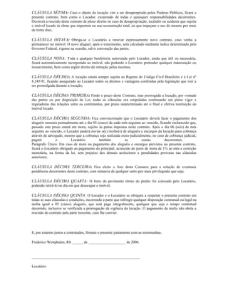 CLÁUSULA SÉTIMA: Caso o objeto da locação vier a ser desapropriado pelos Poderes Públicos, ficará o
presente contrato, bem como o Locador, exonerado de todas e quaisquer responsabilidades decorrentes.
Ocorrerá a rescisão deste contrato de pleno direito no caso de desapropriação, incêndio ou acidente que sujeite
o imóvel locado às obras que importem na sua reconstrução total, ou que impeçam o uso do mesmo por mais
de trinta dias;

CLÁUSULA OITAVA: Obriga-se o Locatário a renovar expressamente novo contrato, caso venha a
permanecer no imóvel. O novo aluguel, após o vencimento, será calculado mediante índice determinado pelo
Governo Federal, vigente na ocasião, salvo convenção das partes.

CLÁUSULA NONA: Toda e qualquer benfeitoria autorizada pelo Locador, ainda que útil ou necessária,
ficará automaticamente incorporada ao imóvel, não podendo o Locatário pretender qualquer indenização ou
ressarcimento, bem como argüir direito de retenção pelas mesmas;

CLÁUSULA DÉCIMA: A locação estará sempre sujeita ao Regime do Código Civil Brasileiro e à Lei nº
8.24591, ficando assegurado ao Locador todos os direitos e vantagens conferidas pela legislação que vier a
ser promulgada durante a locação;

CLÁUSULA DÉCIMA PRIMEIRA: Findo o prazo deste Contrato, mas prorrogada a locação, por vontade
das partes ou por disposição de Lei, todas as cláusulas ora estipuladas continuarão em pleno vigor e
reguladoras das relações entre os contratantes, por prazo indeterminado até o final e efetiva restituição do
imóvel locado.

CLÁUSULA DÉCIMA SEGUNDA: Fica convencionado que o Locatário deverá fazer o pagamento dos
aluguéis mensais pontualmente até o dia 05 (cinco) de cada mês seguinte ao vencido, ficando esclarecido que,
passado este prazo estará em mora, sujeito às penas impostas neste contrato. Após o dia 06 (seis) do mês
seguinte ao vencido, o Locador poderá enviar o(s) recibo(s) de aluguéis e encargos da locação para cobrança
através de advogado, mesmo que a cobrança seja realizada extra-judicialmente; no caso de cobrança judicial,
pagará          o         Locatário         também           as         custas         decorrentes;
Parágrafo Único: Em caso de mora no pagamento dos aluguéis e encargos previstos no presente contrato,
ficará o Locatário obrigado ao pagamento do principal, acrescido de juros de mora de 1% ao mês e correção
monetária, na forma da lei, sem prejuízo dos demais acréscimos e penalidades previstas nas cláusulas
anteriores;

CLÁUSULA DÉCIMA TERCEIRA: Fica eleito o foro desta Comarca para a solução de eventuais
pendências decorrentes deste contrato, com renúncia de qualquer outro por mais privilegiado que seja;

CLÁUSULA DÉCIMA QUARTA: O forro do pavimento térreo do prédio foi colocado pelo Locatário,
podendo retirá-lo no dia em que desocupar o imóvel;

CLÁUSULA DÉCIMA QUINTA: O Locador e o Locatário se obrigam a respeitar o presente contrato em
todas as suas cláusulas e condições, incorrendo a parte que infringir qualquer disposição contratual ou legal na
multa igual a 05 (cinco) aluguéis, que será paga integralmente, qualquer que seja o tempo contratual
decorrido, inclusive se verificada a prorrogação da vigência da locação. O pagamento da multa não obsta a
rescisão do contrato pela parte inocente, caso lhe convier.




E, por estarem justos e contratados, firmam o presente juntamente com as testemunhas.

Frederico Westphalen, RS ______ de ____________________ de 2006.


__________________________________________________________

Locatário
 