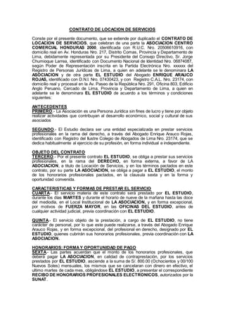 CONTRATO DE LOCACION DE SERVICIOS
Conste por el presente documento, que se extiende por duplicado el CONTRATO DE
LOCACION DE SERVICIOS, que celebran de una parte la ASOCIACION CENTRO
COMERCIAL HONDURAS 2000, identificada con R.U.C. Nro. 20506610916, con
domicilio real en Av. Honduras Nro. 217, Distrito Comas, Provincia y Departamento de
Lima, debidamente representada por su Presidente del Consejo Directivo, Sr. Jorge
Chumioque Larrea, identificado con Documento Nacional de Identidad Nro. 06874087,
según Poder de Representación inscrita en la Partida Electrónica Nro. xxxxxx del
Registro de Personas Jurídicas de Lima, a quien en adelante se le denominara LA
ASOCIACION y de otra parte EL ESTUDIO del Abogado ENRIQUE ARAUCO
ROJAS, identificado con D.N.I. Nro. 07430423, y con Registro C.A.L. Nro. 23174, con
domicilio real y procesal en la Av. Paseo de la República Nro. 291, Oficina 803, Edificio
Anglo Peruano, Cercado de Lima, Provincia y Departamento de Lima, a quien en
adelante se le denominara EL ESTUDIO de acuerdo a los términos y condiciones
siguientes:
ANTECEDENTES
PRIMERO.- La Asociación es una Persona Jurídica sin fines de lucro y tiene por objeto
realizar actividades que contribuyan al desarrollo económico, social y cultural de sus
asociados
SEGUNDO.- El Estudio declara ser una entidad especializada en prestar servicios
profesionales en la rama del derecho, a través del Abogado Enrique Arauco Rojas,
identificado con Registro del Ilustre Colegio de Abogados de Lima Nro. 23174, que se
dedica habitualmente al ejercicio de su profesión, en forma individual e independiente.
OBJETO DEL CONTRATO
TERCERO.- Por el presente contrato EL ESTUDIO, se obliga a prestar sus servicios
profesionales, en la rama del DERECHO, en forma externa, a favor de LA
ASOCIACION, a titulo de Locación de Servicios, y en los términos pactados en este
contrato, por su parte LA ASOCIACION, se obliga a pagar a EL ESTUDIO, el monto
de los honorarios profesionales pactados, en la clausula sexta y en la forma y
oportunidad convenida.
CARACTERISTICAS Y FORMAS DE PRESTAR EL SERVICIO
CUARTA.- El servicio materia de este contrato será prestado por EL ESTUDIO,
durante los días MARTES y durante el horario de nueve de la mañana hasta las doce
del mediodía, en el Local Institucional de LA ASOCIACION, y en forma excepcional,
por motivos de FUERZA MAYOR, en las OFICINAS DEL ESTUDIO, antes de
cualquier actividad judicial, previa coordinación con EL ESTUDIO.
QUINTA.- El servicio objeto de la prestación, a cargo de EL ESTUDIO, no tiene
carácter de personal, por lo que este puede realizarse, a través del Abogado Enrique
Arauco Rojas, y en forma excepcional, del profesional en derecho, designado por EL
ESTUDIO, quienes cubrirán sus honorarios profesionales, previa coordinación con LA
ASOCIACION.
HONORARIOS: FORMAY OPORTUNIDAD DE PAGO
SEXTA.- Las partes acuerdan que el monto de los honorarios profesionales, que
deberá pagar LA ASOCIACION, en calidad de contraprestación, por los servicios
prestados por EL ESTUDIO, asciende a la suma de S/. 800.00 (Ochocientos y 00/100
Nuevos Soles) mensuales, los mismos que se cancelaran con dinero en efectivo, el
ultimo martes de cada mes, obligándose EL ESTUDIO, a presentar el correspondiente
RECIBO DE HONORARIOS PROFESIONALES ELECTRONICOS, autorizados por la
SUNAT.
 