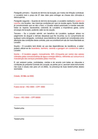 Página2 de 2
Parágrafo primeiro – Quando do término da locação, por motivo de infração contratual,
o Locatário terá o prazo de 07 dias úteis para entregar as chaves dos cômodos e
desocupá-los.
Parágrafo segundo – Quando do término da locação, o Locatário restituirá o quarto e a
cozinha, ora locados, nas mesmas condições em que os recebe agora, ficando desde
já convencionado que se não o fizer, o Locador estará autorizado a mandar executar
todos os reparos necessários, cobrando do Locatário a importância gasta, como
encargos de locação, podendo valer-se da caução.
Terceira – Se o Locador admitir, em benefício do Locatário, qualquer atraso no
pagamento do aluguel e demais despesas que lhe incumba, ou no cumprimento de
qualquer outra obrigação, contratual, essa tolerância não poderá ser considerada como
alteração das condições deste contrato, pois se constituirá em ato de mera liberdade ao
Locador.
Quarta – O Locatário terá direito ao uso das dependências da residência, a saber:
poderá utilizar-se da lavanderia, banheiro, varanda e garagem em condomínio com o
Locador.
Quinta – O locatário pagará, mensalmente, 50% (Cinquenta por cento) dos valores
cobrados pelas concessionárias de água e energia elétrica, referentes ao consumo e à
manutenção dos serviços prestados pelas mesmas.
E, por estarem justas, contratadas, cientes e de acordo com todas as cláusulas e
condições do presente Contrato de Locação, as partes por si, assinam este instrumento
nas suas 2 (duas) vias para um só efeito, na presença de duas testemunhas abaixo
assinadas.
Cidade, 00 Mês de 0000.
________________________________________
Fulano de tal – RG: 0000 – CPF: 0000
________________________________________
Fulano – RG: 0000 – CPF:00000
________________________________________
Testemunha
________________________________________
Testemunha
 