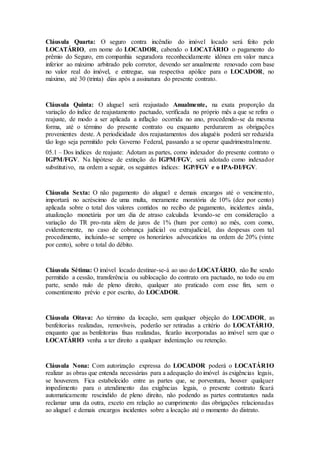 Cláusula Quarta: O seguro contra incêndio do imóvel locado será feito pelo
LOCATÁRIO, em nome do LOCADOR, cabendo o LOCATÁRIO o pagamento do
prêmio do Seguro, em companhia seguradora reconhecidamente idônea em valor nunca
inferior ao máximo arbitrado pelo corretor, devendo ser anualmente renovado com base
no valor real do imóvel, e entregue, sua respectiva apólice para o LOCADOR, no
máximo, até 30 (trinta) dias após a assinatura do presente contrato.
Cláusula Quinta: O aluguel será reajustado Anualmente, na exata proporção da
variação do índice de reajustamento pactuado, verificada no próprio mês a que se refira o
reajuste, de modo a ser aplicada a inflação ocorrida no ano, procedendo-se da mesma
forma, até o término do presente contrato ou enquanto perdurarem as obrigações
provenientes deste. A periodicidade dos reajustamentos dos aluguéis poderá ser reduzida
tão logo seja permitido pelo Governo Federal, passando a se operar quadrimestralmente.
05.1 – Dos índices de reajuste: Adotam as partes, como indexador do presente contrato o
IGPM/FGV. Na hipótese de extinção do IGPM/FGV, será adotado como indexador
substitutivo, na ordem a seguir, os seguintes índices: IGP/FGV e o IPA-DI/FGV.
Cláusula Sexta: O não pagamento do aluguel e demais encargos até o vencimento,
importará no acréscimo de uma multa, meramente moratória de 10% (dez por cento)
aplicada sobre o total dos valores contidos no recibo de pagamento, incidentes ainda,
atualização monetária por um dia de atraso calculada levando-se em consideração a
variação do TR pro-rata além de juros de 1% (hum por cento) ao mês, com como,
evidentemente, no caso de cobrança judicial ou extrajudicial, das despesas com tal
procedimento, incluindo-se sempre os honorários advocatícios na ordem de 20% (vinte
por cento), sobre o total do débito.
Cláusula Sétima: O imóvel locado destinar-se-á ao uso do LOCATÁRIO, não lhe sendo
permitido a cessão, transferência ou sublocação do contrato ora pactuado, no todo ou em
parte, sendo nulo de pleno direito, qualquer ato praticado com esse fim, sem o
consentimento prévio e por escrito, do LOCADOR.
Cláusula Oitava: Ao término da locação, sem qualquer objeção do LOCADOR, as
benfeitorias realizadas, removíveis, poderão ser retiradas a critério do LOCATÁRIO,
enquanto que as benfeitorias fixas realizadas, ficarão incorporadas ao imóvel sem que o
LOCATÁRIO venha a ter direito a qualquer indenização ou retenção.
Cláusula Nona: Com autorização expressa do LOCADOR poderá o LOCATÁRIO
realizar as obras que entenda necessárias para a adequação do imóvel às exigências legais,
se houverem. Fica estabelecido entre as partes que, se porventura, houver qualquer
impedimento para o atendimento das exigências legais, o presente contrato ficará
automaticamente rescindido de pleno direito, não podendo as partes contratantes nada
reclamar uma da outra, exceto em relação ao cumprimento das obrigações relacionadas
ao aluguel e demais encargos incidentes sobre a locação até o momento do distrato.
 
