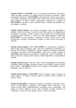 Cláusula Décima: O LOCADOR, por si ou por prepostos devidamente credenciados,
sempre que julgar conveniente, em qualquer dia útil, em horários convenientes, sempre
comunicando previamente o LOCATÁRIO, poderá inspecionar o imóvel para certificar-
se do perfeito cumprimento das cláusulas desse contrato, bem como das determinações
legais pertinentes ao imóvel, ficando expressamente declarado que a negativa do
LOCATÁRIO em permitir a vistoria constituirá infração contratual por inadimplemento
das obrigações contratuais.
Cláusula Décima Primeira: Na ocorrência de qualquer evento que impossibilite a
destinação do imóvel ora locado, o presente contrato ficará suspenso sem obrigatoriedade
de pagamento de aluguéis e demais encargos, o que irá perdurar até o restabelecimento
da situação anterior. Todavia, se o evento tiver sido comprovadamente causado pelo
LOCATÁRIO, os seus propostos, a reparação do imóvel correrá por sua conta,
permanecendo a obrigação de pagamento de aluguéis e demais encargos pelo tempo da
reparação.
Cláusula Décima Segunda: Caberá o LOCATÁRIO ou a seus prepostos o pagamento,
dentro do prazo legal, de quaisquer multas, bem como o cumprimento de intimações, por
infrações de lei, portaria ou regulamentos vigentes, originárias de quaisquer repartições
ou entidades, que sejam de sua responsabilidade, assim como se obriga a entregar ao
LOCADOR, dentro de prazo que permita seu cumprimento, avisos ou notificações de
interesse do imóvel, sob pena de, não o fazendo, assumir integralmente a responsabilidade
pela falta.
Cláusula Décima Terceira: Caso seja o imóvel locado desapropriado por necessidade
ou utilidade pública na vigência do presente contrato, será rescindida a locação, de pleno
direito, ficando o LOCADOR exonerado de toda e qualquer responsabilidade, inclusive
indenização, seja a que título for.
Cláusula Décima Quarta: O LOCADOR somente receberá as chaves do imóvel em
caráter definitivo, no término da locação, depois de cumpridas todas as cláusulas do
presente contrato.
Cláusula Décima Quinta: A infração de quaisquer das cláusulas do presente contrato,
das leis, das determinações condominiais e do regimento interno, dará motivo a sua
rescisão de pleno direito, independentemente de qualquer aviso ou interpelação, sem
prejuízo das sanções aplicáveis ao caso, além da aplicação da multa contratual, ora
estabelecida, no valor de 03 (três) aluguéis vigentes na data da ocorrência.
 