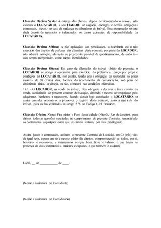 Cláusula Décima Sexta: A entrega das chaves, depois de desocupado o imóvel, não
exonera o LOCATÁRIO, e seu FIADOR, de aluguéis, encargos e demais obrigações
contratuais, mesmo no caso de mudança ou abandono do imóvel. Esta exoneração só será
dada depois de reparados e indenizados os danos existentes de responsabilidade da
LOCATÁRIA.
Cláusula Décima Sétima: A não aplicação das penalidades, a tolerância ou o não
exercício dos direitos de qualquer das cláusulas deste contrato, por parte do LOCADOR,
não induzirá novação, alteração ou precedente passível de questionamento, devendo tais
atos serem interpretados como meras liberalidades.
Cláusula Décima Oitava: Em caso de alienação do imóvel objeto do presente, o
LOCADOR se obriga a apresentar para exercício da preferência, preço por preço e
condições ao LOCATÁRIO, por escrito, tendo este a obrigação de responder no prazo
máximo de 30 (trinta) dias, fluentes do recebimento da comunicação, sob pena de
desistência tática, se deseja, ou não, o imóvel nas condições oferecidas.
18.1 – O LOCADOR, na venda do imóvel, fica obrigado a declarar e fazer constar da
venda, a existência do presente contrato de locação, devendo o mesmo ser respeitado pelo
adquirente, herdeiros e sucessores, ficando desde logo autorizado o LOCATÁRIO, se
assim entender necessário, a promover o registro deste contrato, junto à matrícula do
imóvel, para os fins colimados no artigo 576 do Código Civil Brasileiro.
Cláusula Décima Nona: Fica eleito o Foro desta cidade (Niterói, Rio de Janeiro), para
dirimir todas as questões suscitadas no cumprimento do presente Contrato, renunciando
os contratantes a qualquer outro que, no futuro tenham, por mais privilegiado.
Assim, justos e contratados, assinam o presente Contrato de Locação, em 03 (três) vias
de igual teor, e para um só e mesmo efeito de direitos, comprometendo-se todos, por si,
herdeiros e sucessores, e tornarem-no sempre bom, firme e valioso, o que fazem na
presença de duas testemunhas, maiores e capazes, e que também o assinam.
Local, __ de ___________ de ____.
(Nome e assinatura do Comodante)
(Nome e assinatura do Comodatário)
 