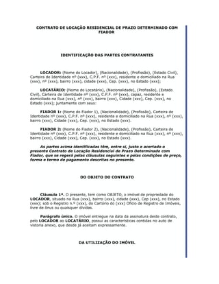 CONTRATO DE LOCAÇÃO RESIDENCIAL DE PRAZO DETERMINADO COM                             ..
                            FIADOR




                IDENTIFICAÇÃO DAS PARTES CONTRATANTES



     LOCADOR: (Nome do Locador), (Nacionalidade), (Profissão), (Estado Civil),
Carteira de Identidade nº (xxx), C.P.F. nº (xxx), residente e domiciliado na Rua
(xxx), nº (xxx), bairro (xxx), cidade (xxx), Cep. (xxx), no Estado (xxx);

       LOCATÁRIO: (Nome do Locatário), (Nacionalidade), (Profissão), (Estado
Civil), Carteira de Identidade nº (xxx), C.P.F. nº (xxx), capaz, residente e
domiciliado na Rua (xxx), nº (xxx), bairro (xxx), Cidade (xxx), Cep. (xxx), no
Estado (xxx); juntamente com seus:

      FIADOR 1: (Nome do Fiador 1), (Nacionalidade), (Profissão), Carteira de
Identidade nº (xxx), C.P.F. nº (xxx), residente e domiciliado na Rua (xxx), nº (xxx),
bairro (xxx), Cidade (xxx), Cep. (xxx), no Estado (xxx).

      FIADOR 2: (Nome do Fiador 2), (Nacionalidade), (Profissão), Carteira de
Identidade nº (xxx), C.P.F. nº (xxx), residente e domiciliado na Rua (xxx), nº (xxx),
bairro (xxx), Cidade (xxx), Cep. (xxx), no Estado (xxx).

     As partes acima identificadas têm, entre si, justo e acertado o
presente Contrato de Locação Residencial de Prazo Determinado com
Fiador, que se regerá pelas cláusulas seguintes e pelas condições de preço,
forma e termo de pagamento descritas no presente.



                           DO OBJETO DO CONTRATO



      Cláusula 1ª. O presente, tem como OBJETO, o imóvel de propriedade do
LOCADOR, situado na Rua (xxx), bairro (xxx), cidade (xxx), Cep (xxx), no Estado
(xxx); sob o Registro n.º (xxx), do Cartório do (xxx) Ofício de Registro de Imóveis,
livre de ônus ou quaisquer dívidas.

      Parágrafo único. O imóvel entregue na data da assinatura deste contrato,
pelo LOCADOR ao LOCATÁRIO, possui as características contidas no auto de
vistoria anexo, que desde já aceitam expressamente.



                           DA UTILIZAÇÃO DO IMÓVEL
 