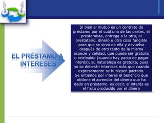 Si bien el mutuo es un contrato de
préstamo por el cual una de las partes, el
prestamista, entrega a la otra, el
prestatario, dinero u otra cosa fungible
para que se sirva de ella y devuelva
después de otro tanto de la misma
especie y calidad, que puede ser gratuito
o retribuido (cuando hay pacto de pagar
interés), su naturaleza es gratuita, pues
no se deberán intereses más que cuando
expresamente se hubiesen pactado.
Se entiende por interés el beneficio que
obtiene el acreedor del dinero que ha
dado en préstamo, es decir, el interés es
el fruto producido por el dinero
 
