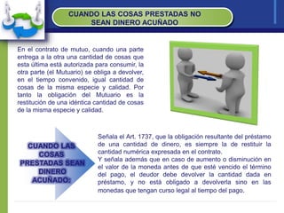 CUANDO LAS COSAS PRESTADAS NO
SEAN DINERO ACUÑADO
En el contrato de mutuo, cuando una parte
entrega a la otra una cantidad de cosas que
esta última está autorizada para consumir, la
otra parte (el Mutuario) se obliga a devolver,
en el tiempo convenido, igual cantidad de
cosas de la misma especie y calidad. Por
tanto la obligación del Mutuario es la
restitución de una idéntica cantidad de cosas
de la misma especie y calidad.
Señala el Art. 1737, que la obligación resultante del préstamo
de una cantidad de dinero, es siempre la de restituir la
cantidad numérica expresada en el contrato.
Y señala además que en caso de aumento o disminución en
el valor de la moneda antes de que esté vencido el término
del pago, el deudor debe devolver la cantidad dada en
préstamo, y no está obligado a devolverla sino en las
monedas que tengan curso legal al tiempo del pago.
CUANDO LAS
COSAS
PRESTADAS SEAN
DINERO
ACUÑADO:
 