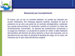El mutuo, por no ser un contrato bilateral, no puede ser atacado por
acción resolutoria. Sin embargo algunos autores, basados en que el
préstamo no es sino una parte de un contrato sinalagmático, sostienen
que puede pronunciarse la resolución cuando el mutuario no hace las
amortizaciones convenidas, no ejecuta las prestaciones accesorias o
no paga los intereses. Lo prudente es pactar en orden a tales hipótesis
del beneficio del término de pleno derecho a favor del mutuante, con la
advertencia de que éste no perderá la facultad de exigir, en su caso, los
intereses por lo que resta del término original
Resolución por incumplimiento
 