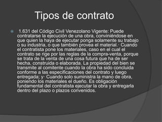 Tipos de contrato
 1.631 del Código Civil Venezolano Vigente: Puede
contratarse la ejecución de una obra, conviniéndose en
que quien la haya de ejecutar ponga solamente su trabajo
o su industria, o que también provea el material.· Cuando
el contratista pone los materiales, caso en el cual el
contrato se rige por las reglas de la compra-venta, porque
se trata de la venta de una cosa futura que ha de ser
hecha, construida o elaborada. La propiedad del bien se
transmite al comitente cuando la obra ha sido concluida
conforme a las especificaciones del contrato y luego
entregada; y· Cuando solo suministra la mano de obra,
poniendo los materiales el dueño. Es obligación
fundamental del contratista ejecutar la obra y entregarla
dentro del plazo o plazos convenidos.
 
