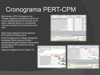 Cronograma PERT-CPM
Bienvenido a IP3-Cronograma de
Trabajo (Diagrama de Barras Gantt) con
el que podrás planear la duración de la
obra y además llevar en cronograma
real de la misma en el transcurso de la
obra.
Nota: Este programa forma parte de
IP3-Control de Obras 2014
IP3-Cronograma de Trabajo (Diagrama
de Barras Gantt) viene en forma
independiente pero también forma parte
del programa IP3-Control de Obras
versión 2014.
Algunas imágenes de la versión 12:
 