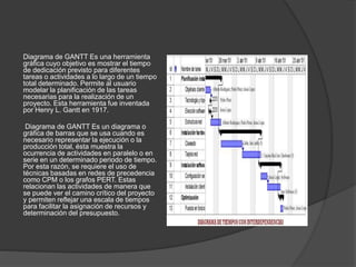 Diagrama de GANTT Es una herramienta
gráfica cuyo objetivo es mostrar el tiempo
de dedicación previsto para diferentes
tareas o actividades a lo largo de un tiempo
total determinado. Permite al usuario
modelar la planificación de las tareas
necesarias para la realización de un
proyecto. Esta herramienta fue inventada
por Henry L. Gantt en 1917.
Diagrama de GANTT Es un diagrama o
gráfica de barras que se usa cuando es
necesario representar la ejecución o la
producción total, ésta muestra la
ocurrencia de actividades en paralelo o en
serie en un determinado periodo de tiempo.
Por esta razón, se requiere el uso de
técnicas basadas en redes de precedencia
como CPM o los grafos PERT. Estas
relacionan las actividades de manera que
se puede ver el camino crítico del proyecto
y permiten reflejar una escala de tiempos
para facilitar la asignación de recursos y
determinación del presupuesto.
 