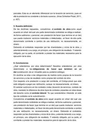 parciales. Este es un elemento diferencial con la locación de servicios, pues en
ella la prestación es constante o de tracto sucesivo. (Arias Schreiber Pezet, 2011,
p. 457)
5. Nuestra definición
De las doctrinas expuestas, concebimos al contrato de obra como aquel
acuerdo en virtud del cual una parte denominada contratista se obliga a realizar,
de forma autónoma y personal, una prestación de hacer (que termina en un dar)
que puede involucrar servicios materiales o intelectuales, en favor de otra parte
denominada comitente a cambio de una retribución, no necesariamente, en
dinero.
Debiendo el contratista responder por las diversidades y vicios de la obra, y
además teniendo a su cargo, en principio, una obligación de resultado. Y estando
obligado, por su parte, el comitente a prestar los materiales necesarios para la
ejecución de la obra.
6. Conclusiones
¿Qué entendemos por obra determinada? Nosotros entendemos por obra
determinada a las obligaciones de hacer que terminen en un
dar (construcción de un inmueble para su posterior entrega).
En doctrina se sitúa a las obligaciones de medios como propias de la locación
de servicios y a las de resultado como propias del contrato de obra.
Con respecto a la prestación a cargo del comitente, el Código prevé que este
está obligado a pagar una retribución, aunque no necesariamente, en dinero.
El carácter autónomo en los contratos civiles (locación de servicios, contrato de
obra, mandato) lo diferencia de otros tipos de contratos presentes en otras áreas
del derecho como el contrato laboral. Ya que característica inherente en este
tipo de contratos es la subordinación.
Concebimos al contrato de obra como aquel acuerdo en virtud del cual una
parte denominada contratista se obliga a realizar, de forma autónoma y personal,
una prestación de hacer (que termina en un dar) que puede involucrar servicios
materiales o intelectuales, en favor de otra parte denominada comitente a cambio
de una retribución, no necesariamente, en dinero. Debiendo el contratista
responder por las diversidades y vicios de la obra, y además teniendo a su cargo,
en principio, una obligación de resultado. Y estando obligado, por su parte, el
comitente a prestar los materiales necesarios para la ejecución de la obra.
 