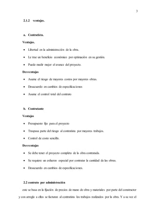 3
2.1.2 ventajas.
a. Contratista.
Ventajas.
 Libertad en la administración de la obra.
 Le trae un beneficio económico por optimación en su gestión.
 Puede medir mejor el avance del proyecto.
Desventajas
 Asume el riesgo de mayores costos por mayores obras.
 Desacuerdo en cambios de especificaciones
 Asume el control total del contrato
b. Contratante
Ventajas
 Presupuesto fijo para el proyecto
 Traspasa parte del riesgo al contratista por mayores trabajos.
 Control de costo sencillo.
Desventajas
 Se debe tener el proyecto completo de la obra contratada.
 Se requiere un esfuerzo especial por contratar la cantidad de las obras.
 Desacuerdo en cambios de especificaciones.
2.2 contrato por administración
este se basa en la fijación de precios de mano de obra y materiales por parte del constructor
y con arreglo a ellos se facturan al contratista los trabajos realizados por la obra. Y a su vez el
 