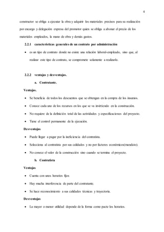 4
constructor se obliga a ejecutar la obra y adquirir los materiales precisos para su realización
por encargo y delegación expresa del promotor quien se obliga a abonar el precio de los
materiales empleados, la mano de obra y demás gastos.
2.2.1 características generales de un contrato por administración
 es un tipo de contrato donde no existe una relación laboral-empleado, sino que, al
realizar este tipo de contrato, se compromete solamente a realizarlo.
2.2.2 ventajas y desventajas.
a. Contratante.
Ventajas.
 Se beneficia de todos los descuentos que se obtengan en la compra de los insumos.
 Conoce cada uno de los recursos en los que se va invirtiendo en la construcción.
 No requiere de la definición total de las actividades y especificaciones del proyecto.
 Tiene el control permanente de la ejecución.
Desventajas
 Puede llegar a pagar por la ineficiencia del contratista.
 Selecciona al contratista por sus calidades y no por factores económicos(mandato).
 No conoce el valor de la construcción sino cuando se termina el proyecto.
b. Contratista
Ventajas
 Cuenta con unos horarios fijos
 Hay mucha interferencia de parte del contratante.
 Se hace reconocimiento a sus calidades técnicas y trayectoria.
Desventajas
 La mayor o menor utilidad depende de la forma como pacte los horarios.
 