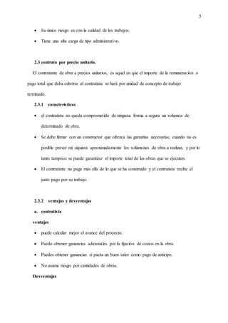 5
 Su único riesgo es con la calidad de los trabajos.
 Tiene una alta carga de tipo administrativo.
2.3 contrato por precio unitario.
El contratante de obra a precios unitarios, es aquel en que el importe de la remuneración o
pago total que deba cubrirse al contratista se hará por unidad de concepto de trabajo
terminado.
2.3.1 características
 el contratista no queda comprometido de ninguna forma a segura un volumen de
determinado de obra.
 Se debe firmar con un constructor que ofrezca las garantías necesarias; cuando no es
posible prever mi siquiera aproximadamente los volúmenes de obra a realizar, y por lo
tanto tampoco se puede garantizar el importe total de las obras que se ejecuten.
 El contratante no paga más allá de lo que se ha construido y el contratista recibe el
justo pago por su trabajo.
2.3.2 ventajas y desventajas
a. contratista
ventajas
 puede calcular mejor el avance del proyecto.
 Puedo obtener ganancias adicionales por la fijación de costos en la obra.
 Puedes obtener ganancias si pacta un buen valor como pago de anticipo.
 No asume riesgo por cantidades de obras.
Desventajas
 