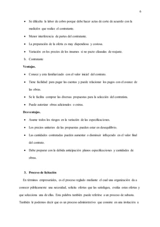 6
 Se dificulta la labor de cobro porque debe hacer actas de corte de acuerdo con la
medición que realice el contratante.
 Menor interferencia de partes del contratante.
 La preparación de la oferta es muy dispendiosa y costosa.
 Variación en los precios de los insumos si no pacto cláusulas de reajuste.
b. Contratante
Ventajas.
 Conoce y esta familiarizado con el valor inicial del contrato.
 Tiene facilidad para pagar las cuentas y puede relacionar los pagos con el avance de
las obras.
 Se le facilita comprar las diversas propuestas para la selección del contratista.
 Puede autorizar obras adicionales o extras.
Desventajas.
 Asume todos los riesgos en la variación de las especificaciones.
 Los precios unitarios de las propuestas pueden estar en desequilibrio.
 Las cantidades contratadas pueden aumentar o disminuir influyendo en el valor final
del contrato.
 Debe preparar con la debida anticipación planos especificaciones y cantidades de
obras.
3. Proceso de licitación
En términos empresariales, es el proceso reglado mediante el cual una organización da a
conocer públicamente una necesidad, solicita ofertas que las satisfagan, evalúa estas ofertas y
que selecciona una de ellas. Esta palabra también puede referirse a un proceso de subasta.
También le podemos decir que es un proceso administrativo que consiste en una invitación a
 