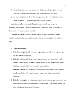 8
f. Perfeccionamiento: una vez seleccionado el oferente se debe notificar en forma
fehaciente dentro del plazo estipulado para el mantenimiento de la oferta.
g. La mejor propuesta: se da en el caso en que existan dos o mas oferentes con una
misma propuesta. Ya que puede seleccionar al mejor oferente.
Licitación privada: existe cuando los participantes son solo aquellos que la
administración determina e invita en forma personal y selecciona la lista de oferentes es
discrecional a los límites de dicha actividad.
Licitación restringida: cuando el llamado a licitar o ofertar esta limitado por los
requisitos o características que la administración impone como condición para realizar la
oferta.
5. Tipos de licitaciones:
a. Licitaciones sin publicidad: solamente se puede presentar ofertas las empresas que
han sido invitadas a participar.
b. Licitación abierta: cualquier proveedor que cumpla con las características puede
participar, es un concurso totalmente abierto, también se hace publica en una pagina
oficial del ente explicando todo lo necesario para participar.
c. Licitación cerrada: esta va dirigida a solo un grupo de proveedores que la empresa
considera calificados. No es publica y que cumpla con el registro nacional de
contratistas.
d. Licitación restringida: en esta pueden acudir todas las empresas que cumplan con una
serie de requisitos explicitas en los pliegos de condiciones y solo quienes cumplan con
ellos, se les permite presentarse al concurso.
 