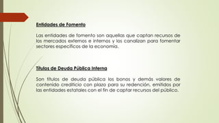 Entidades de Fomento 
Las entidades de fomento son aquellas que captan recursos de 
los mercados externos e internos y los canalizan para fomentar 
sectores específicos de la economía. 
Títulos de Deuda Pública Interna 
Son títulos de deuda pública los bonos y demás valores de 
contenido crediticio con plazo para su redención, emitidos por 
las entidades estatales con el fin de captar recursos del público. 
 