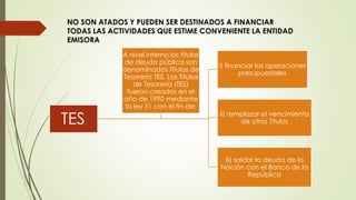 NO SON ATADOS Y PUEDEN SER DESTINADOS A FINANCIAR 
TODAS LAS ACTIVIDADES QUE ESTIME CONVENIENTE LA ENTIDAD 
EMISORA 
TES: 
i) financiar las operaciones 
presupuestales 
ii) remplazar el vencimiento 
de otros Títulos 
iii) saldar la deuda de la 
Nación con el Banco de la 
República 
A nivel interno los títulos 
de deuda pública son 
denominados Títulos de 
Tesorería TES. Los Títulos 
de Tesorería (TES) 
fueron creados en el 
año de 1990 mediante 
la ley 51 con el fin de: 
 