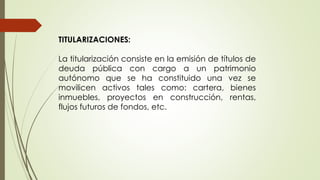 TITULARIZACIONES: 
La titularización consiste en la emisión de títulos de 
deuda pública con cargo a un patrimonio 
autónomo que se ha constituido una vez se 
movilicen activos tales como: cartera, bienes 
inmuebles, proyectos en construcción, rentas, 
flujos futuros de fondos, etc. 
 