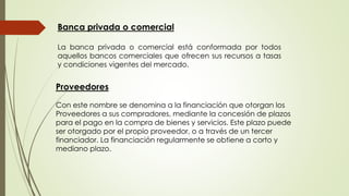 Banca privada o comercial 
La banca privada o comercial está conformada por todos 
aquellos bancos comerciales que ofrecen sus recursos a tasas 
y condiciones vigentes del mercado. 
Proveedores 
Con este nombre se denomina a la financiación que otorgan los 
Proveedores a sus compradores, mediante la concesión de plazos 
para el pago en la compra de bienes y servicios. Este plazo puede 
ser otorgado por el propio proveedor, o a través de un tercer 
financiador. La financiación regularmente se obtiene a corto y 
mediano plazo. 
 
