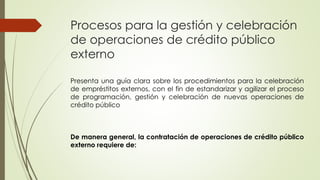 Procesos para la gestión y celebración 
de operaciones de crédito público 
externo 
Presenta una guía clara sobre los procedimientos para la celebración 
de empréstitos externos, con el fin de estandarizar y agilizar el proceso 
de programación, gestión y celebración de nuevas operaciones de 
crédito público 
De manera general, la contratación de operaciones de crédito público 
externo requiere de: 
 