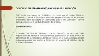 CONCEPTO DEL DEPARTAMENTO NACIONAL DE PLANEACIÓN 
DNP emite concepto de viabilidad con base en el análisis técnico, 
económico, social y financiero tanto del proyecto como de la entidad 
prestataria. Este concepto es elaborado por: i) La Dirección Técnica 
correspondiente y ii) por Subdirección de Crédito, 
Estudio Técnico: 
El estudio técnico es realizado por la Dirección Técnica del DNP 
responsable del sector al que pertenece el proyecto. En él se evalúa la 
pertinencia de la realización de los proyectos, en el marco de las políticas 
gubernamentales del sector y teniendo en cuenta el objetivo de la 
entidad solicitante. 
 
