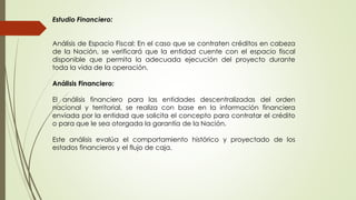 Estudio Financiero: 
Análisis de Espacio Fiscal: En el caso que se contraten créditos en cabeza 
de la Nación, se verificará que la entidad cuente con el espacio fiscal 
disponible que permita la adecuada ejecución del proyecto durante 
toda la vida de la operación. 
Análisis Financiero: 
El análisis financiero para las entidades descentralizadas del orden 
nacional y territorial, se realiza con base en la información financiera 
enviada por la entidad que solicita el concepto para contratar el crédito 
o para que le sea otorgada la garantía de la Nación. 
Este análisis evalúa el comportamiento histórico y proyectado de los 
estados financieros y el flujo de caja. 
 