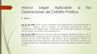Marco Legal Aplicable a las 
Operaciones de Crédito Público 
 Leyes 
Ley 51 de 1990: Por la cual se autorizan unas operaciones de endeudamiento 
interno y externo de la Nación; se autorizan operaciones para el 
saneamiento de obligaciones crediticias entre entidades públicas; se otorga 
una facultad y se dictan otras disposiciones. 
Ley 31 de 1992: Dicta las normas a las que deberá sujetarse el Banco de la 
República para el ejercicio de sus funciones. Artículo 16: i) se establece como 
función de la Junta Directiva del Banco de la República, señalar las 
condiciones financieras para la colocación de títulos de deuda externa y ii) 
se reglamentan las competencias del Banco de la República sobre la emisión 
de TES. 
 
