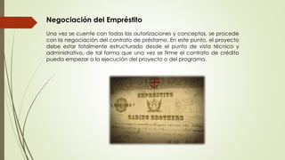 Negociación del Empréstito 
Una vez se cuente con todas las autorizaciones y conceptos, se procede 
con la negociación del contrato de préstamo. En este punto, el proyecto 
debe estar totalmente estructurado desde el punto de vista técnico y 
administrativo, de tal forma que una vez se firme el contrato de crédito 
pueda empezar a la ejecución del proyecto o del programa. 
 
