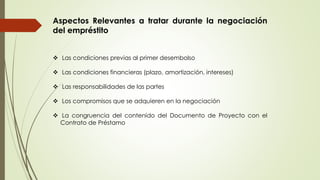 Aspectos Relevantes a tratar durante la negociación 
del empréstito 
 Las condiciones previas al primer desembolso 
 Las condiciones financieras (plazo, amortización, intereses) 
 Las responsabilidades de las partes 
 Los compromisos que se adquieren en la negociación 
 La congruencia del contenido del Documento de Proyecto con el 
Contrato de Préstamo 
 