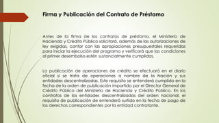 Firma y Publicación del Contrato de Préstamo 
Antes de la firma de los contratos de préstamo, el Ministerio de 
Hacienda y Crédito Público solicitará, además de las autorizaciones de 
ley exigidas, contar con las apropiaciones presupuestales requeridas 
para iniciar la ejecución del programa y verificará que las condiciones 
al primer desembolso estén sustancialmente cumplidas. 
La publicación de operaciones de crédito se efectuará en el diario 
oficial si se trata de operaciones a nombre de la Nación y sus 
entidades descentralizadas. Este requisito se entenderá cumplido en la 
fecha de la orden de publicación impartida por el Director General de 
Crédito Público del Ministerio de Hacienda y Crédito Público. En los 
contratos de las entidades descentralizadas del orden nacional, el 
requisito de publicación de entenderá surtido en la fecha de pago de 
los derechos correspondientes por la entidad contratante. 
 
