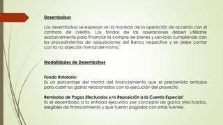 Desembolsos 
Los desembolsos se expresan en la moneda de la operación de acuerdo con el 
contrato de crédito. Los fondos de las operaciones deben utilizarse 
exclusivamente para financiar la compra de bienes y servicios cumpliendo con 
los procedimientos de adquisiciones del Banco respectivo y se debe contar 
con la no objeción formal del mismo. 
Modalidades de Desembolsos 
Fondo Rotatorio: 
Es un porcentaje del monto del financiamiento que el prestamista anticipa 
para cubrir los gastos relacionados con la ejecución del proyecto. 
Rembolso de Pagos Efectuados y/o Reposición a la Cuenta Especial: 
Es el desembolso a la entidad ejecutora por concepto de gastos efectuados, 
elegibles de financiamiento y que fueron pagados con otras fuentes. 
 