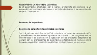 Pago Directo a un Proveedor o Contratista: 
Es el desembolso efectuado por el banco prestamista directamente a un 
proveedor por concepto de bienes y servicios destinados a la ejecución del 
programa o proyecto. 
Esquemas de Seguimiento 
Seguimiento por parte de las entidades ejecutoras 
Sus obligaciones son informar periódicamente a las instancias de coordinación 
(DNP-Ministerio de Hacienda-Organismos de control ) , la programación de 
desembolsos y los avances en la ejecución de los proyectos, asegurarse de 
cumplir con los cronogramas de desembolsos establecidos al momento de la 
firma del empréstito y adelantar auditorías y control interno a los proyectos. 
 