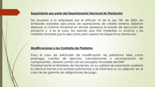 Seguimiento por parte del Departamento Nacional de Plantación 
De acuerdo a lo estipulado por el artículo 10 de la Ley 781 de 2002, las 
entidades estatales ejecutoras de operaciones de crédito externo deberán 
elaborar un informe trimestral en donde aparezca el estado de ejecución del 
proyecto y, si es el caso, las razones que han impedido su avance y las 
medidas tomadas por la ejecutora para superar los respectivos obstáculos. 
Modificaciones a los Contratos de Préstamo 
Para el caso de solicitudes de modificación de préstamos tales como 
prórrogas, cambio de ejecutor, cancelaciones o recomposición de 
componentes, deberá contar con el concepto favorable del DNP. 
Posteriormente el Ministerio de Hacienda, en su calidad de prestatario realizará 
la solicitud formal a la entidad prestamista o le informará su no objeción en el 
caso de ser garante de obligaciones de pago. 
 