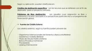 Según su aplicación, pueden clasificarse en: 
Créditos de destinación específica: son los recursos que se obtienen con el fin de 
destinarlos para un proyecto concreto. 
Préstamos de libre destinación: son aquellos cuya asignación es libre y 
autónoma y no esta asociada a un proyecto en particular sino a un programa de 
financiación global. 
 Fuentes de Crédito Externo 
Los créditos externos, según su fuente pueden provenir de: 
Organismos Internacionales de Fomento o Banca Multilateral 
Gobiernos o Crédito Bilateral 
Títulos de Deuda Pública Externa 
Banca Privada o Comercial 
Proveedores 
Leasing Internacional 
 