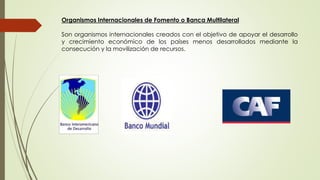 Organismos Internacionales de Fomento o Banca Multilateral 
Son organismos internacionales creados con el objetivo de apoyar el desarrollo 
y crecimiento económico de los países menos desarrollados mediante la 
consecución y la movilización de recursos. 
 