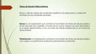 Títulos de Deuda Pública Externa 
Bonos y demás valores de contenido crediticio con plazo para su redención 
emitidos por las entidades estatales. 
Bonos: Es una operación que consiste en la emisión de títulos de deuda pública 
en el mercado de capitales, a través de la cual se captan recursos del público 
a un plazo determinado y con una tasa de interés establecida en el momento 
de la emisión. 
Titularización: La titularización consiste en la emisión de títulos de deuda pública 
con cargo a un patrimonio autónomo previamente constituido. 
 