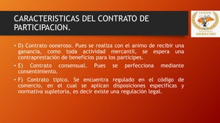 CARACTERISTICAS DEL CONTRATO DE
PARTICIPACION.
• D) Contrato ooneroso. Pues se realiza con el animo de recibir una
ganancia, como toda actividad mercantil, se espera una
contraprestación de beneficios para los participes.
• E) Contrato consensual. Pues se perfecciona mediante
consentimiento.
• F) Contrato tipico. Se encuentra regulado en el código de
comercio, en el cual se aplican disposiciones especificas y
normativa supletoria, es decir existe una regulación legal.
 