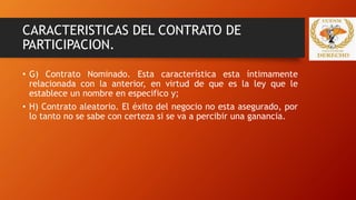 CARACTERISTICAS DEL CONTRATO DE
PARTICIPACION.
• G) Contrato Nominado. Esta característica esta íntimamente
relacionada con la anterior, en virtud de que es la ley que le
establece un nombre en especifico y;
• H) Contrato aleatorio. El éxito del negocio no esta asegurado, por
lo tanto no se sabe con certeza si se va a percibir una ganancia.
 