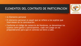 ELEMENTOS DEL CONTRATO DE PARTICIPACION
• A) Elemento personal
• El elemento personal es aquel que se refiere a los sujetos que
intervienen en la contratación.
• Conforme al código de comercio de Honduras, se denominan los
sujetos como gestor y participantes, cada uno juega un rol
preponderante para que el contrato se lleve a cabo.
 