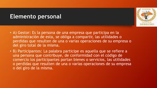 Elemento personal
• A) Gestor: Es la persona de una empresa que participa en la
administración de esta, se obliga a compartir, las utilidades o
perdidas que resulten de una o varias operaciones de su empresa o
del giro total de la misma.
• B) Participantes: La palabra participe es aquella que se refiere a
una persona que contribuye, de conformidad con el código de
comercio los participantes portan bienes o servicios, las utilidades
o perdidas que resulten de una o varias operaciones de su empresa
o del giro de la misma.
 