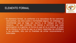 ELEMENTO FORMAL
• El elemento formal, es conforme a la naturaleza de los contratos
mercantiles, nos esta sujeto a formalidad alguna, sin embargo, se
recomienda que se haga por escrito y se indique en forma
taxativa, en que consisten los bienes y servicios que cada
participante va a aportar, la forma en que se va a realizar, el plazo
de la misma y la forma en que va a hacer repartidas las utilidades
y las perdidas, ello con la finalidad de evitar inconveniente y
altercados
 