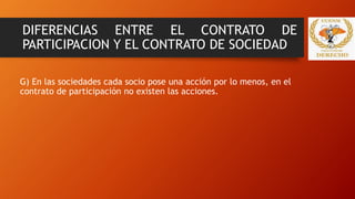 DIFERENCIAS ENTRE EL CONTRATO DE
PARTICIPACION Y EL CONTRATO DE SOCIEDAD
G) En las sociedades cada socio pose una acción por lo menos, en el
contrato de participación no existen las acciones.
 