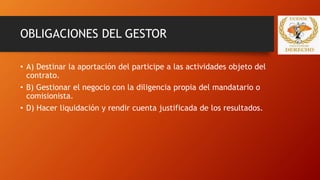 OBLIGACIONES DEL GESTOR
• A) Destinar la aportación del participe a las actividades objeto del
contrato.
• B) Gestionar el negocio con la diligencia propia del mandatario o
comisionista.
• D) Hacer liquidación y rendir cuenta justificada de los resultados.
 