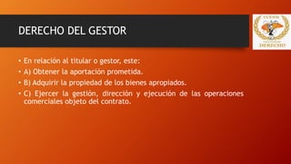 DERECHO DEL GESTOR
• En relación al titular o gestor, este:
• A) Obtener la aportación prometida.
• B) Adquirir la propiedad de los bienes apropiados.
• C) Ejercer la gestión, dirección y ejecución de las operaciones
comerciales objeto del contrato.
 